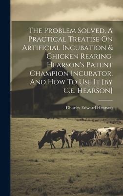 The Problem Solved, A Practical Treatise On Artificial Incubation & Chicken Rearing. Hearsons Patent Champion Incubator, And How To Use It [by C.e. Hearson]