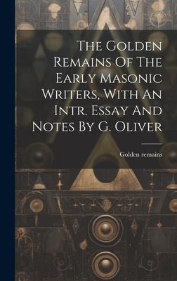 The Golden Remains Of The Early Masonic Writers, With An Intr. Essay And Notes By G. Oliver