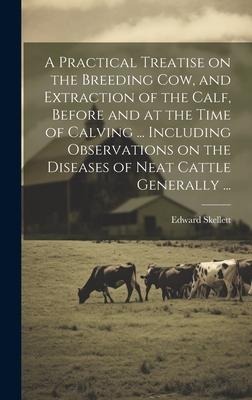 A Practical Treatise on the Breeding Cow, and Extraction of the Calf, Before and at the Time of Calving ... Including Observations on the Diseases of
