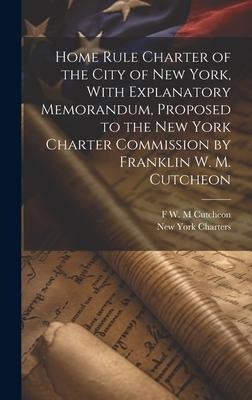 Home Rule Charter of the City of New York, With Explanatory Memorandum, Proposed to the New York Charter Commission by Franklin W. M. Cutcheon