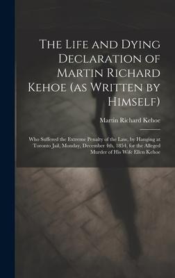 The Life and Dying Declaration of Martin Richard Kehoe (as Written by Himself) [microform]: Who Suffered the Extreme Penalty of the Law, by Hanging at