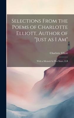 Selections From the Poems of Charlotte Elliott, Author of Just as I Am: With a Memoir by Her Sister, E.B