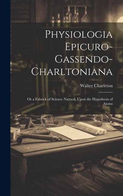 Physiologia Epicuro-Gassendo-Charltoniana: or a Fabrick of Science Natural, Upon the Hypothesis of Atoms