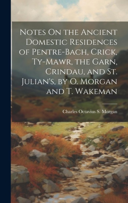 Notes On the Ancient Domestic Residences of Pentre-Bach, Crick, Ty-Mawr, the Garn, Crindau, and St. Julian's, by O. Morgan and T. Wakeman