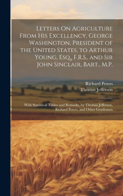 Letters On Agriculture From His Excellency, George Washington, President of the United States, to Arthur Young, Esq., F.R.S., and Sir John Sinclair, Bart., M.P.: With Statistical Tables and Remarks, by Thomas Jefferson, Richard Peters, and Other Gentlemen