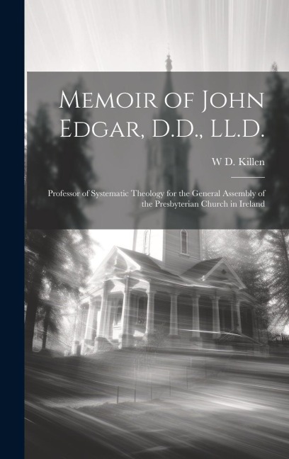 Memoir of John Edgar, D.D., LL.D.: Professor of Systematic Theology for the General Assembly of the Presbyterian Church in Ireland