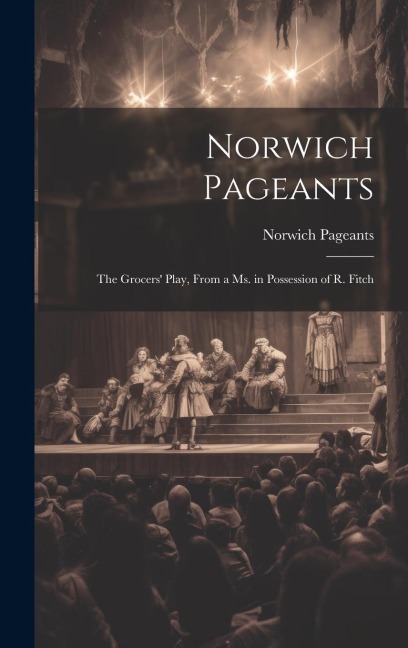 Norwich Pageants; the Grocers Play, From a Ms. in Possession of R. Fitch