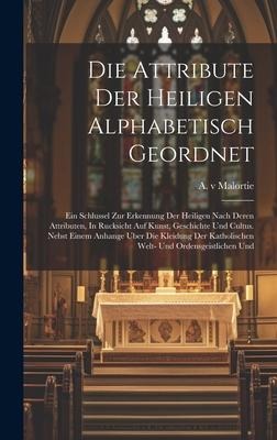 Die Attribute Der Heiligen Alphabetisch Geordnet: Ein Schlussel Zur Erkennung Der Heiligen Nach Deren Attributen, In Rucksicht Auf Kunst, Geschichte Und Cultus. Nebst Einem Anhange Uber Die Kleidung Der Katholischen Welt- Und Ordensgeistlichen Und