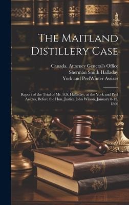 The Maitland Distillery Case [microform]: Report of the Trial of Mr. S.S. Halladay, at the York and Peel Assizes, Before the Hon. Justice John Wilson,