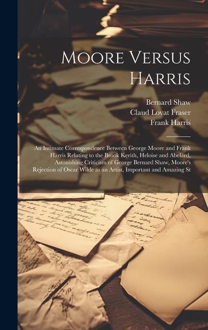 Moore Versus Harris: An Intimate Correspondence Between George Moore and Frank Harris Relating to the Brook Kerith, Heloise and Abelard, Astonishing Criticism of George Bernard Shaw, Moores Rejection of Oscar Wilde as an Artist, Important and Amazing St