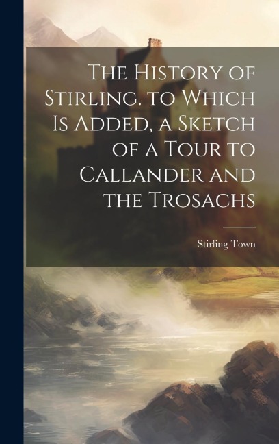 The History of Stirling. to Which Is Added, a Sketch of a Tour to Callander and the Trosachs