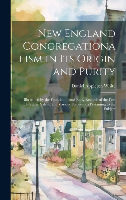 New England Congregationalism in its Origin and Purity: Illustrated by the Foundation and Early Records of the First Church in Salem, and Various Disc