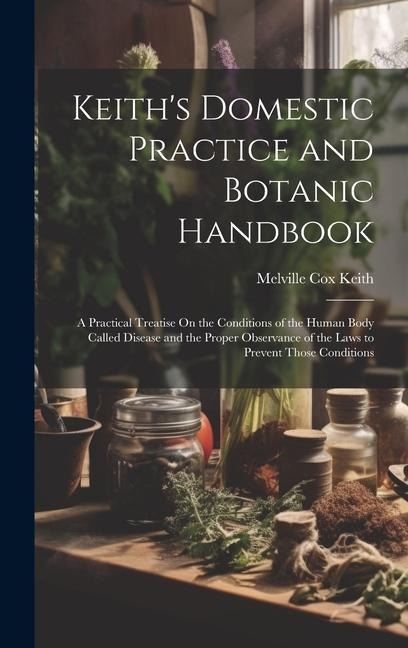 Keiths Domestic Practice and Botanic Handbook: A Practical Treatise On the Conditions of the Human Body Called Disease and the Proper Observance of t