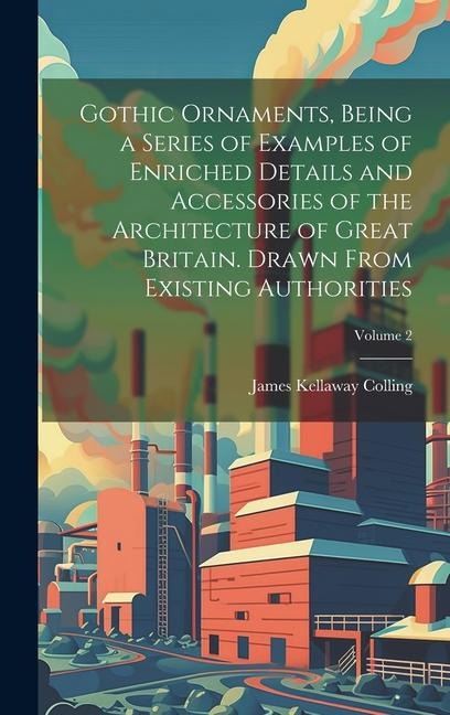Gothic Ornaments, Being a Series of Examples of Enriched Details and Accessories of the Architecture of Great Britain. Drawn From Existing Authorities