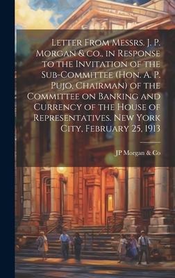 Letter From Messrs. J. P. Morgan & co., in Response to the Invitation of the Sub-committee (Hon. A. P. Pujo, Chairman) of the Committee on Banking and Currency of the House of Representatives. New York City, February 25, 1913