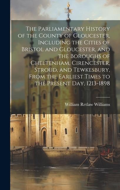 The Parliamentary History of the County of Gloucester, Including the Cities of Bristol and Gloucester, and the Boroughs of Cheltenham, Cirencester, St