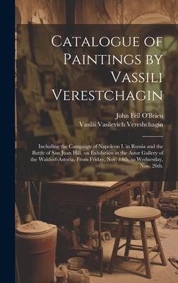 Catalogue of Paintings by Vassili Verestchagin: Including the Campaign of Napoleon I. in Russia and the Battle of San Juan Hill, on Exhibition in the Astor Gallery of the Waldorf-Astoria, From Friday, Nov. 14th, to Wednesday, Nov. 26th.