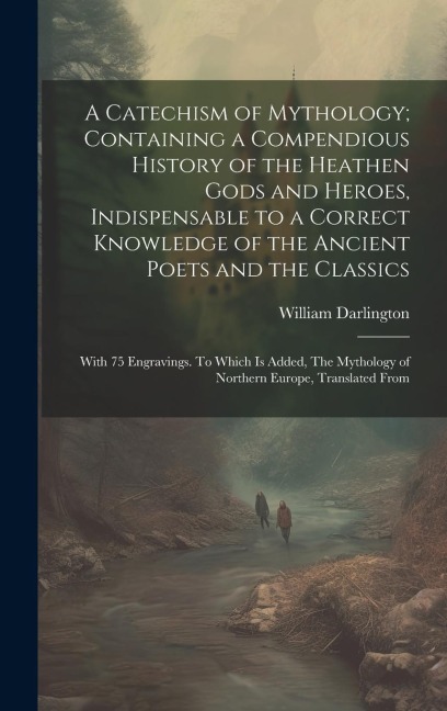 A Catechism of Mythology; Containing a Compendious History of the Heathen Gods and Heroes, Indispensable to a Correct Knowledge of the Ancient Poets and the Classics: With 75 Engravings. To Which is Added, The Mythology of Northern Europe, Translated From