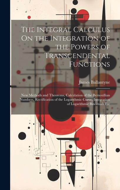 The Integral Calculus On the Integration of the Powers of Transcendental Functions: New Methods and Theorems, Calculation of the Bernoullian Numbers, Rectification of the Logarithmic Curve, Integration of Logarithmic Binomials Etc
