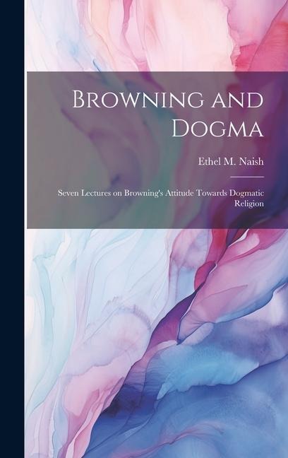 Browning and Dogma; Seven Lectures on Browning's Attitude Towards Dogmatic Religion