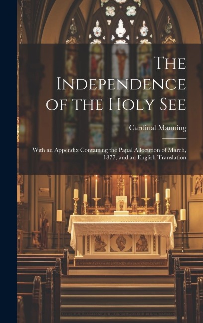 The Independence of the Holy See: With an Appendix Containing the Papal Allocution of March, 1877, and an English Translation