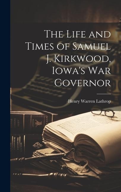 The Life and Times of Samuel J. Kirkwood, Iowas War Governor