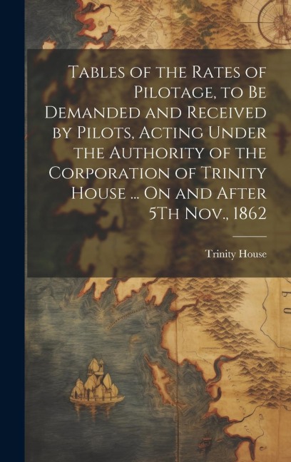 Tables of the Rates of Pilotage, to Be Demanded and Received by Pilots, Acting Under the Authority of the Corporation of Trinity House ... On and After 5Th Nov., 1862