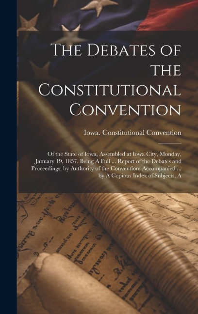 The Debates of the Constitutional Convention; of the State of Iowa, Assembled at Iowa City, Monday, January 19, 1857. Being A Full ... Report of the Debates and Proceedings, by Authority of the Convention; Accompanied ... by A Copious Index of Subjects, A