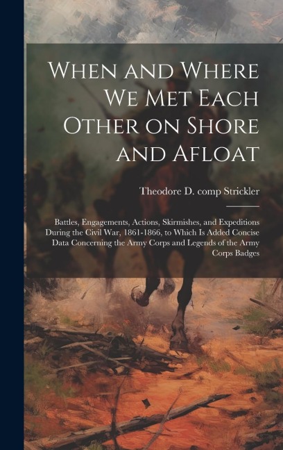 When and Where we met Each Other on Shore and Afloat: Battles, Engagements, Actions, Skirmishes, and Expeditions During the Civil War, 1861-1866, to Which is Added Concise Data Concerning the Army Corps and Legends of the Army Corps Badges