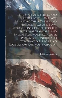 The Stars and Stripes and Other American Flags, Including Their Origin and History, Army and Navy Regulations Concerning the National Standard and Ensign, Flag Making, Salutes, Improvised, Unique, and Combination Flags, Flag Legislation, and Many Associat