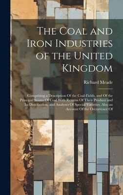 The Coal and Iron Industries of the United Kingdom: Comprising a Description Of the Coal-Fields, and Of the Principal Seams Of Coal With Returns Of Their Produce and Its Distribution, and Analyses Of Special Varieties. Also an Account Of the Occurrence Of