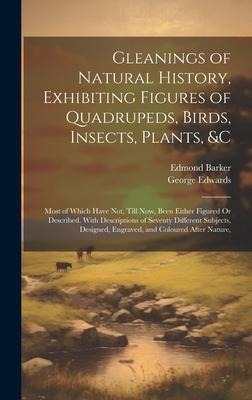 Gleanings of Natural History, Exhibiting Figures of Quadrupeds, Birds, Insects, Plants, &C: Most of Which Have Not, Till Now, Been Either Figured Or Described. With Descriptions of Seventy Different Subjects, Designed, Engraved, and Coloured After Nature,