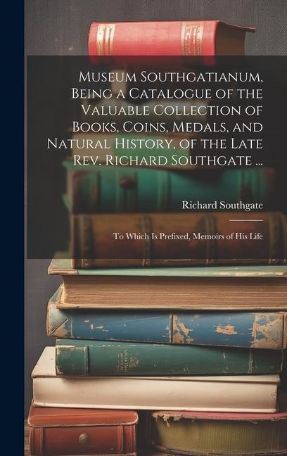 Museum Southgatianum, Being a Catalogue of the Valuable Collection of Books, Coins, Medals, and Natural History, of the Late Rev. Richard Southgate ...: To Which Is Prefixed, Memoirs of His Life