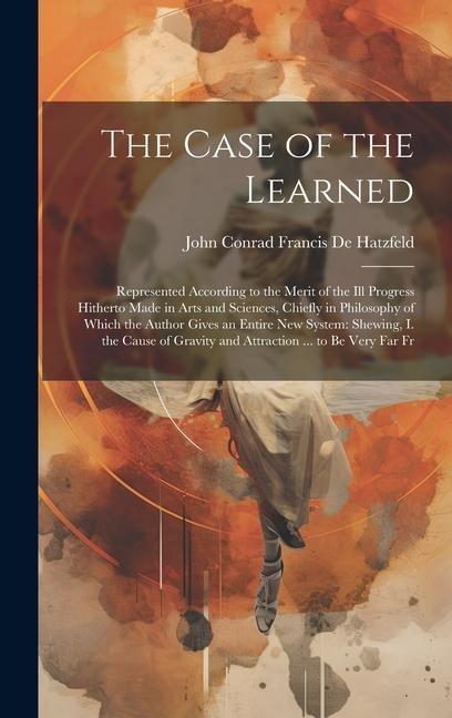 The Case of the Learned: Represented According to the Merit of the Ill Progress Hitherto Made in Arts and Sciences, Chiefly in Philosophy of Wh