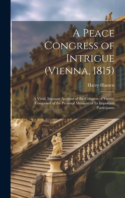 A Peace Congress of Intrigue (Vienna, 1815): A Vivid, Intimate Account of the Congress of Vienna Composed of the Personal Memoirs of Its Important Par
