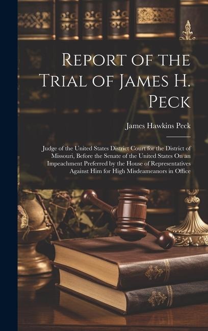 Report of the Trial of James H. Peck: Judge of the United States District Court for the District of Missouri, Before the Senate of the United States On an Impeachment Preferred by the House of Representatives Against Him for High Misdeameanors in Office