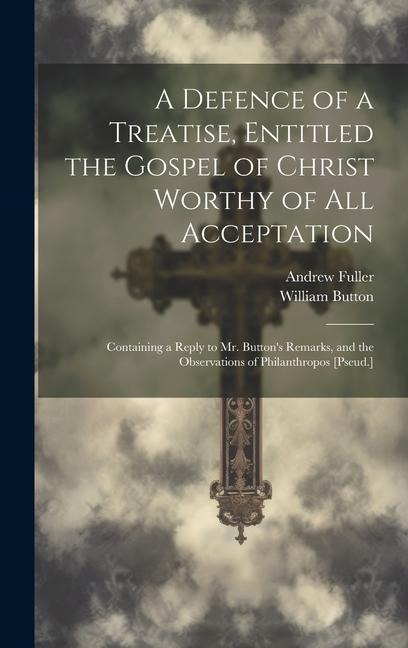 A Defence of a Treatise, Entitled the Gospel of Christ Worthy of All Acceptation: Containing a Reply to Mr. Buttons Remarks, and the Observations of