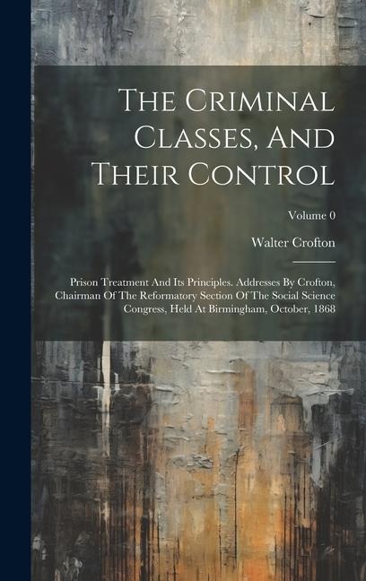 The Criminal Classes, And Their Control: Prison Treatment And Its Principles. Addresses By Crofton, Chairman Of The Reformatory Section Of The Social Science Congress, Held At Birmingham, October, 1868; Volume 0