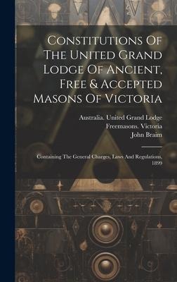 Constitutions Of The United Grand Lodge Of Ancient, Free & Accepted Masons Of Victoria: Containing The General Charges, Laws And Regulations, 1899
