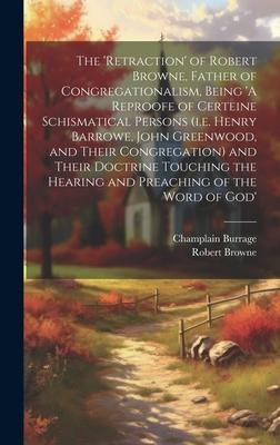 The 'retraction' of Robert Browne, Father of Congregationalism, Being 'A Reproofe of Certeine Schismatical Persons (i.e. Henry Barrowe, John Greenwood, and Their Congregation) and Their Doctrine Touching the Hearing and Preaching of the Word of God'