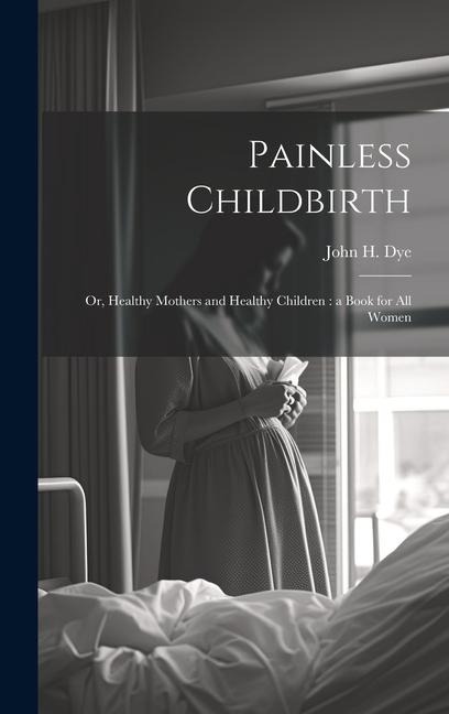 Painless Childbirth: Or, Healthy Mothers and Healthy Children: a Book for All Women