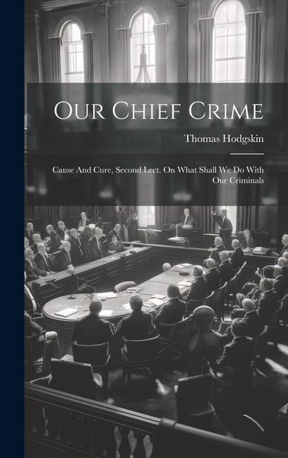 Our Chief Crime: Cause And Cure, Second Lect. On What Shall We Do With Our Criminals