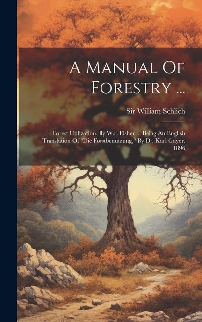 A Manual Of Forestry ...: Forest Utilization, By W.r. Fisher ... Being An English Translation Of die Forstbenutzung, By Dr. Karl Gayer. 1896