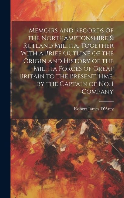 Memoirs and Records of the Northamptonshire & Rutland Militia, Together With a Brief Outline of the Origin and History of the Militia Forces of Great