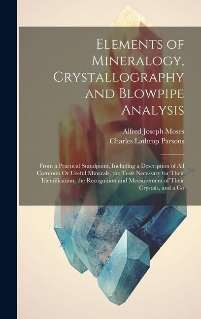 Elements of Mineralogy, Crystallography and Blowpipe Analysis: From a Practical Standpoint, Including a Description of All Common Or Useful Minerals,