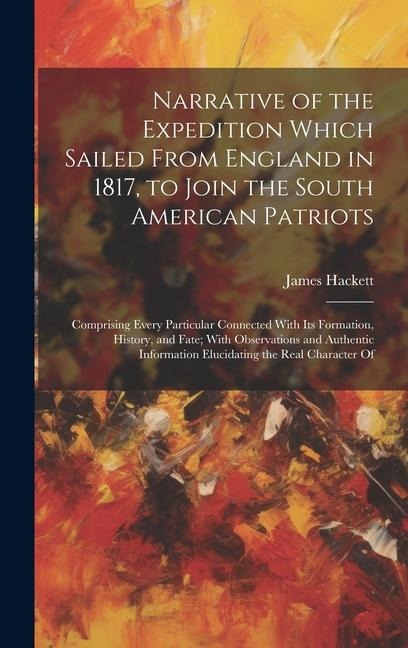 Narrative of the Expedition Which Sailed From England in 1817, to Join the South American Patriots: Comprising Every Particular Connected With Its For