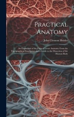 Practical Anatomy: An Exposition of the Facts of Gross Anatomy From the Topographical Standpoint and a Guide to the Dissection of the Human Body