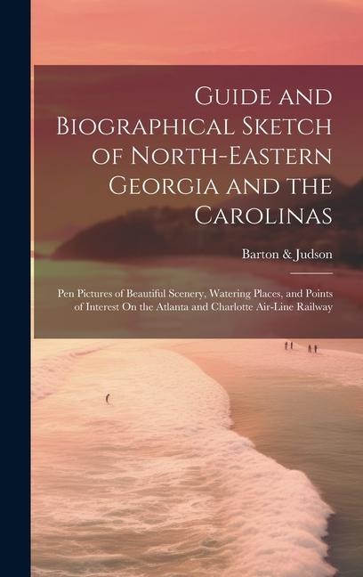 Guide and Biographical Sketch of North-Eastern Georgia and the Carolinas: Pen Pictures of Beautiful Scenery, Watering Places, and Points of Interest O