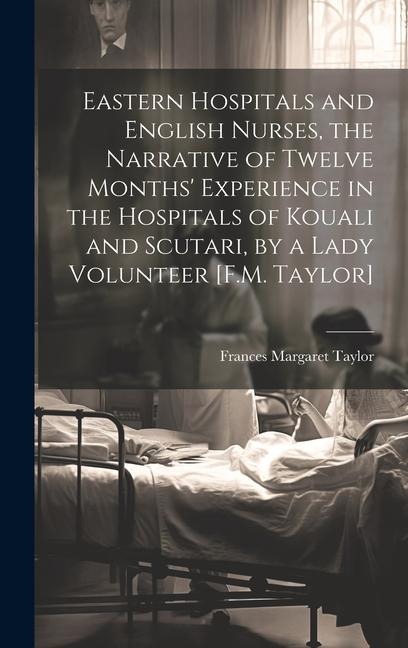 Eastern Hospitals and English Nurses, the Narrative of Twelve Months Experience in the Hospitals of Kouali and Scutari, by a Lady Volunteer [F.M. Taylor]