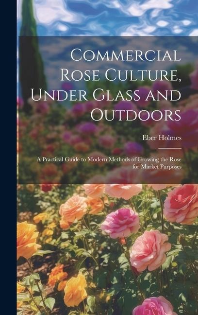 Commercial Rose Culture, Under Glass and Outdoors: A Practical Guide to Modern Methods of Growing the Rose for Market Purposes